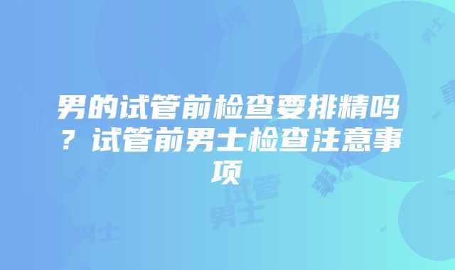 男的试管前检查要排精吗?试管前男士检查注意事项