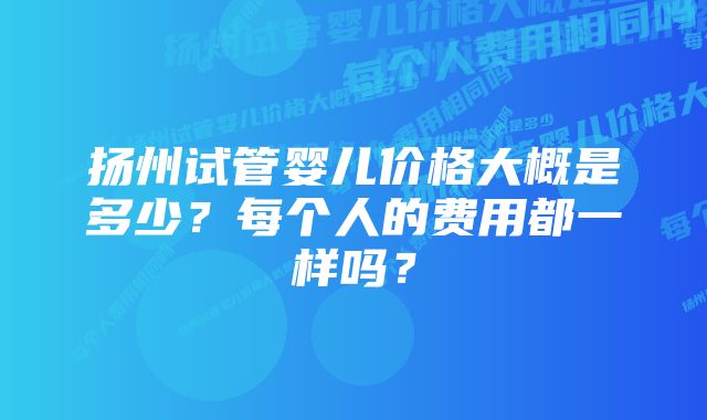 扬州试管婴儿价格大概是多少?每个人的费用都一样吗?