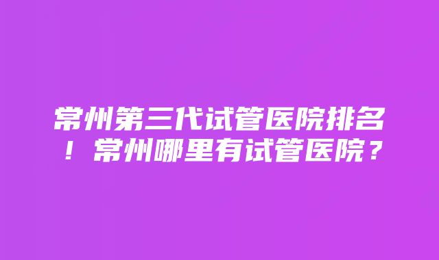 常州第三代试管医院排名!常州哪里有试管医院?