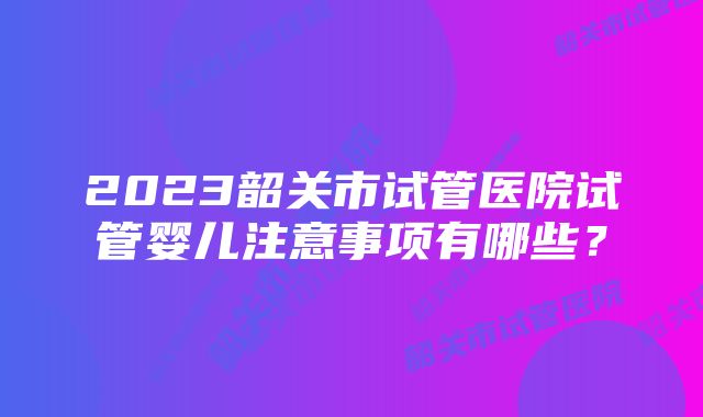 2023韶关市试管医院试管婴儿注意事项有哪些?