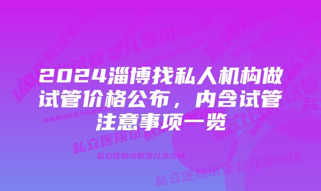 2024淄博找私人机构做试管价格公布,内含试管注意事项一览