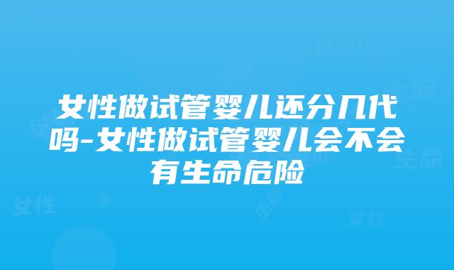 女性做试管婴儿还分几代吗-女性做试管婴儿会不会有生命危险