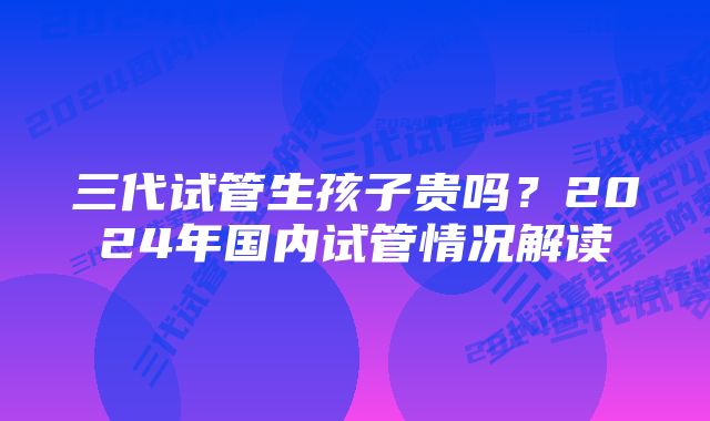 三代试管生孩子贵吗?2024年国内试管情况解读