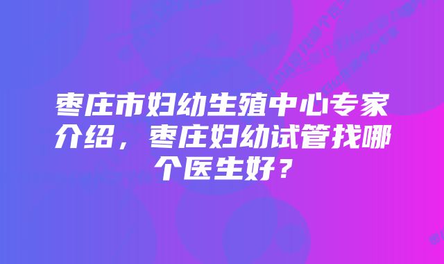枣庄市妇幼生殖中心专家介绍,枣庄妇幼试管找哪个医生好?