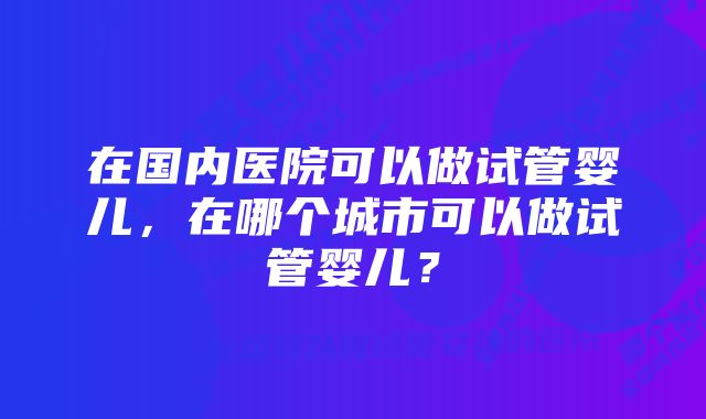 在国内医院可以做试管婴儿,在哪个城市可以做试管婴儿?