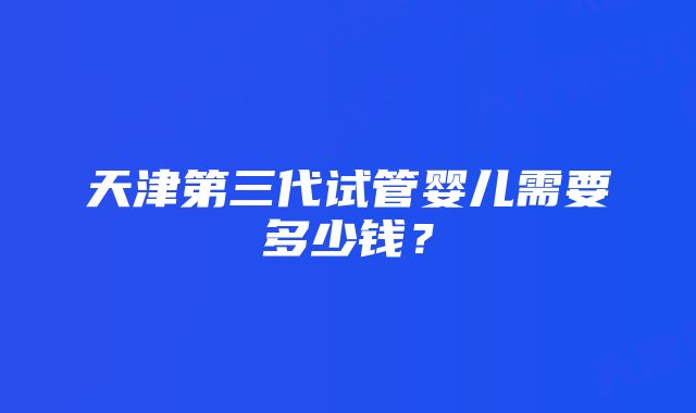 天津第三代试管婴儿需要多少钱?