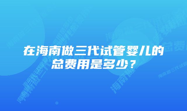 在海南做三代试管婴儿的总费用是多少?