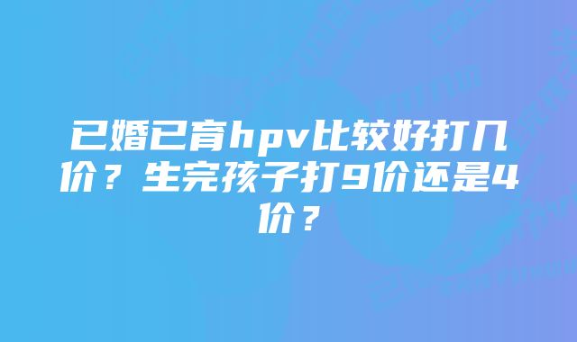 已婚已育hpv比较好打几价?生完孩子打9价还是4价?