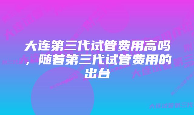 大连第三代试管费用高吗,随着第三代试管费用的出台