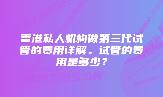 香港私人机构做第三代试管的费用详解。试管的费用是多少?