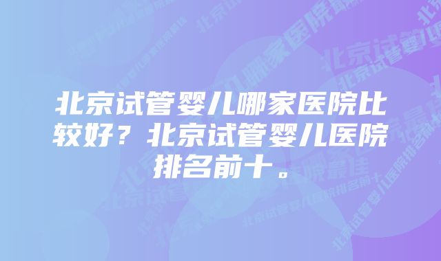 北京试管婴儿哪家医院比较好?北京试管婴儿医院排名前十。