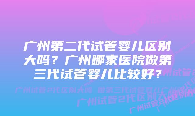 广州第二代试管婴儿区别大吗?广州哪家医院做第三代试管婴儿比较好?