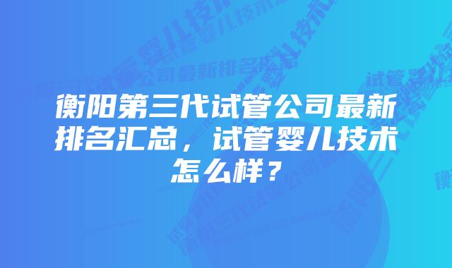 衡阳第三代试管公司最新排名汇总,试管婴儿技术怎么样?