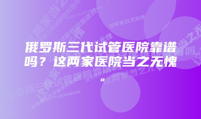 俄罗斯三代试管医院靠谱吗?这两家医院当之无愧。