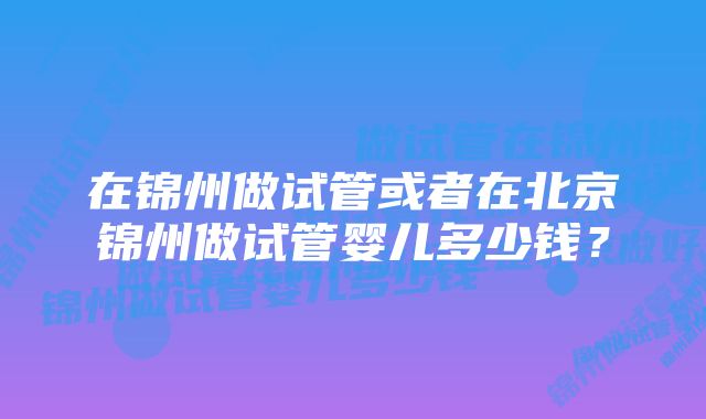 在锦州做试管或者在北京锦州做试管婴儿多少钱?