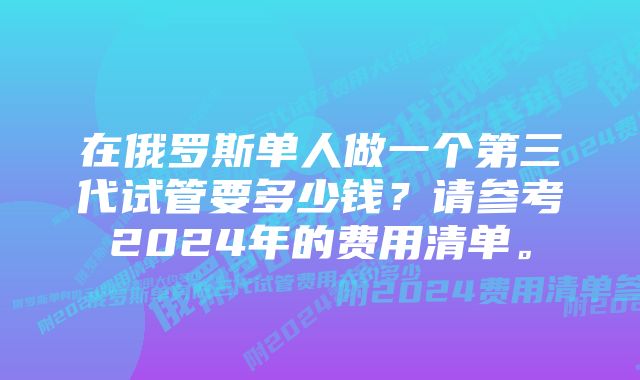 在俄罗斯单人做一个第三代试管要多少钱?请参考2024年的费用清单。