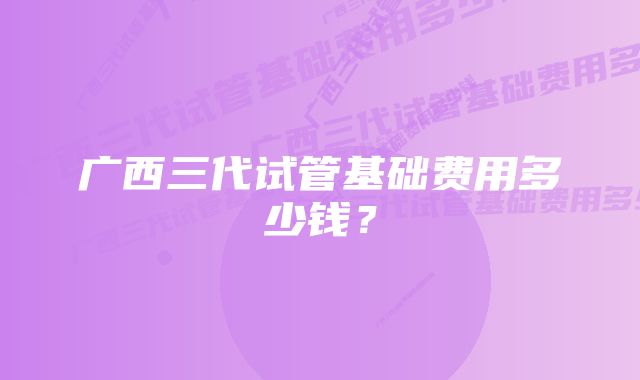 广西三代试管基础费用多少钱?