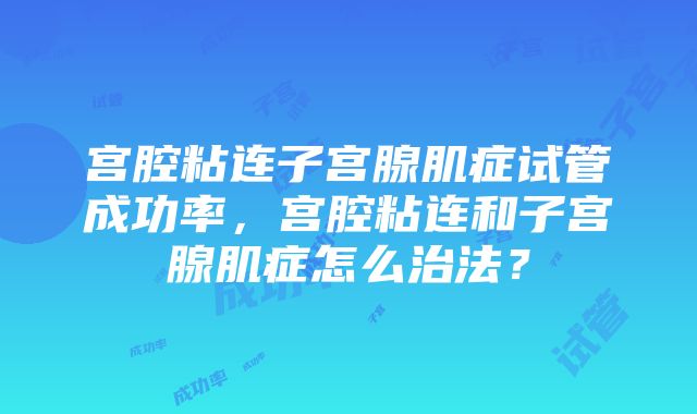 宫腔粘连子宫腺肌症试管成功率,宫腔粘连和子宫腺肌症怎么治法?
