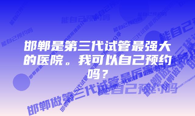 邯郸是第三代试管最强大的医院。我可以自己预约吗?
