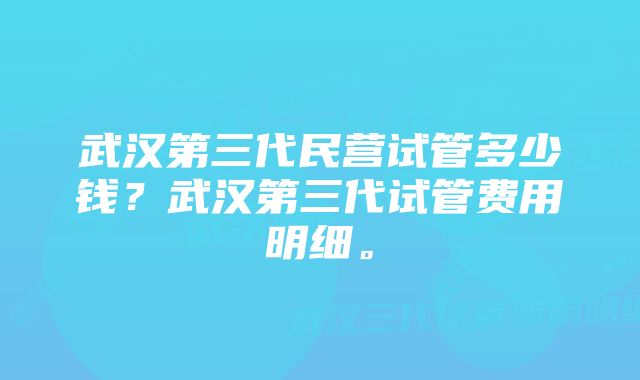 武汉第三代民营试管多少钱?武汉第三代试管费用明细。