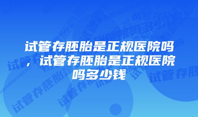 试管存胚胎是正规医院吗,试管存胚胎是正规医院吗多少钱