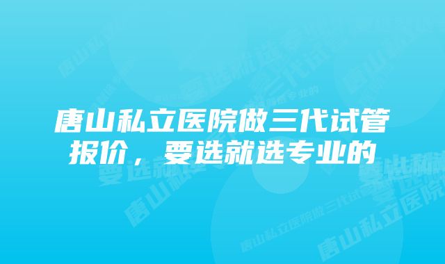 唐山私立医院做三代试管报价,要选就选专业的