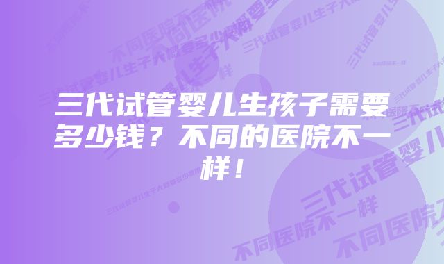 三代试管婴儿生孩子需要多少钱?不同的医院不一样!