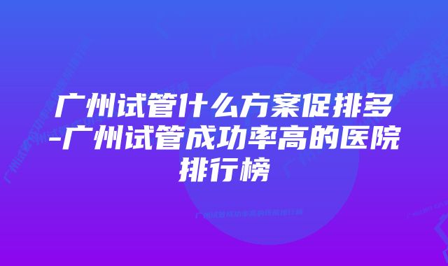 广州试管什么方案促排多-广州试管成功率高的医院排行榜
