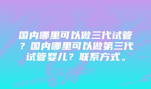 国内哪里可以做三代试管?国内哪里可以做第三代试管婴儿?联系方式。