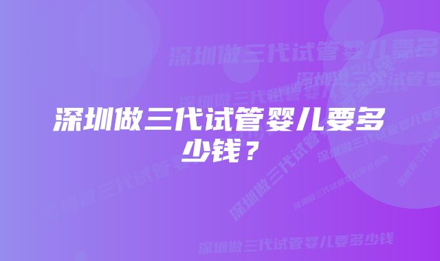 深圳做三代试管婴儿要多少钱?