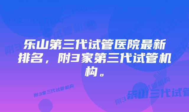 乐山第三代试管医院最新排名,附3家第三代试管机构。