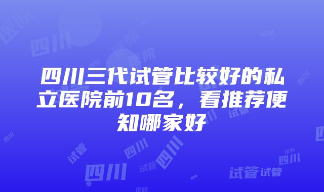 四川三代试管比较好的私立医院前10名,看推荐便知哪家好