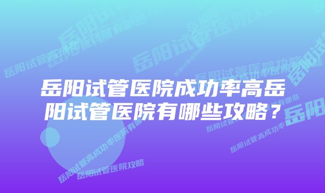 岳阳试管医院成功率高岳阳试管医院有哪些攻略?