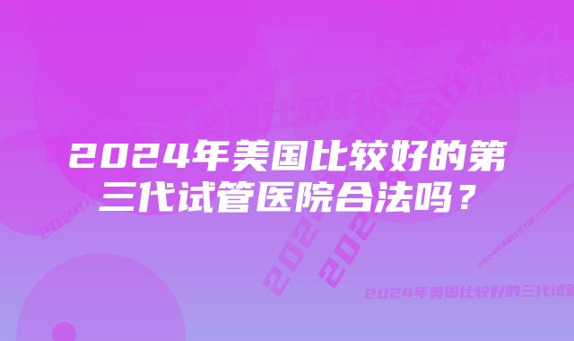 2024年美国比较好的第三代试管医院合法吗?