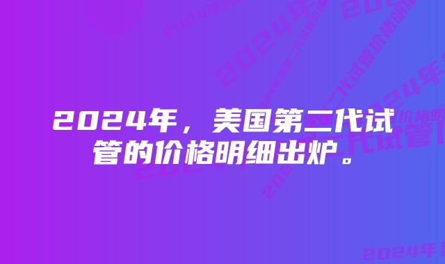 2024年,美国第二代试管的价格明细出炉。