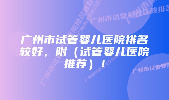 广州市试管婴儿医院排名较好,附(试管婴儿医院推荐)!