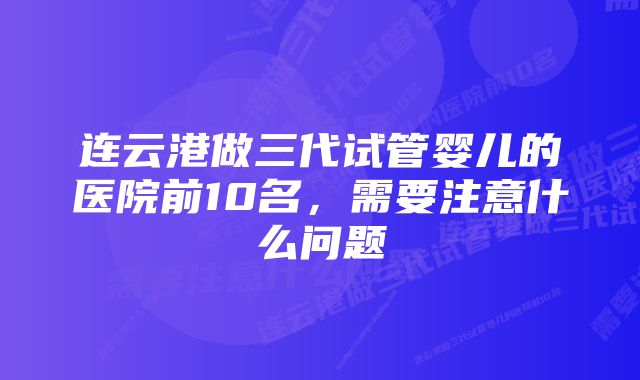 连云港做三代试管婴儿的医院前10名,需要注意什么问题
