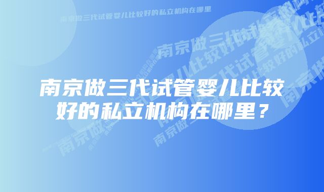 南京做三代试管婴儿比较好的私立机构在哪里?