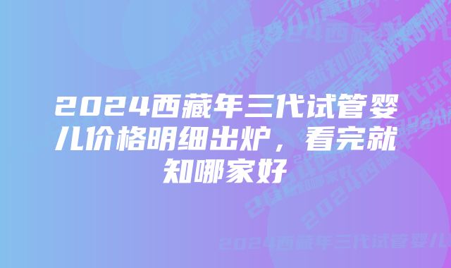 2024西藏年三代试管婴儿价格明细出炉,看完就知哪家好