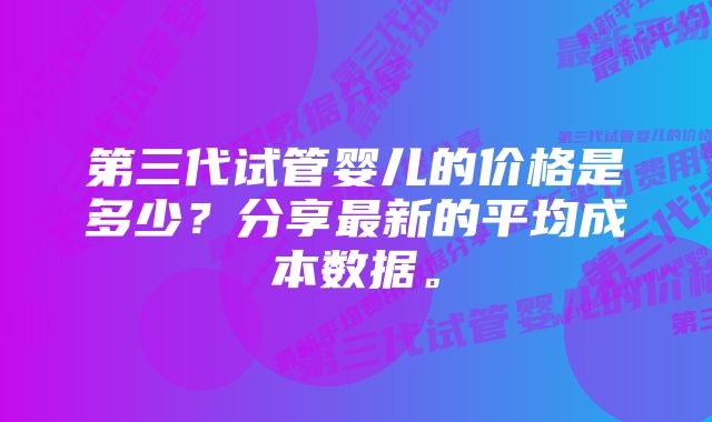 第三代试管婴儿的价格是多少?分享最新的平均成本数据。