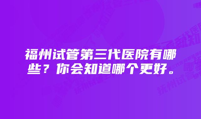 福州试管第三代医院有哪些?你会知道哪个更好。