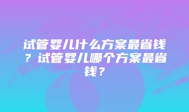 试管婴儿什么方案最省钱?试管婴儿哪个方案最省钱?