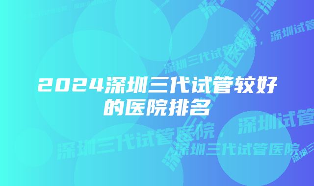 2024深圳三代试管较好的医院排名