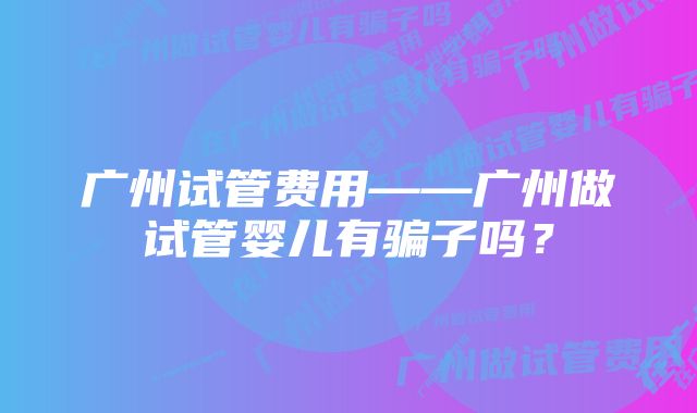 广州试管费用——广州做试管婴儿有骗子吗?