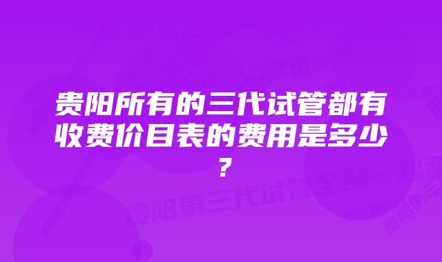 贵阳所有的三代试管都有收费价目表的费用是多少?