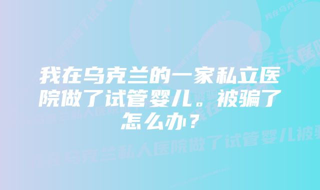 我在乌克兰的一家私立医院做了试管婴儿。被骗了怎么办?