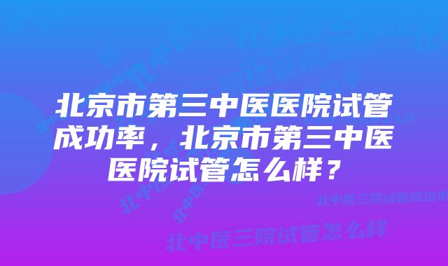 北京市第三中医医院试管成功率,北京市第三中医医院试管怎么样?