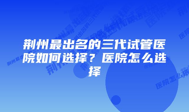 荆州最出名的三代试管医院如何选择?医院怎么选择
