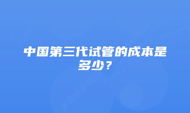中国第三代试管的成本是多少?