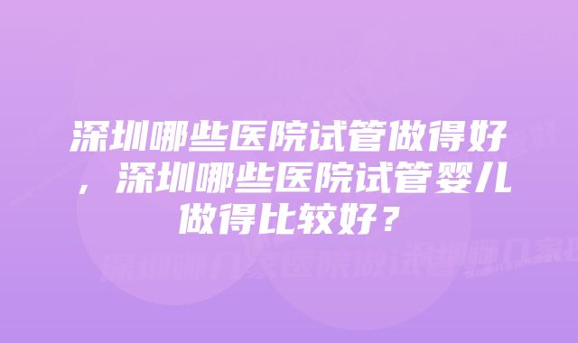 深圳哪些医院试管做得好,深圳哪些医院试管婴儿做得比较好?
